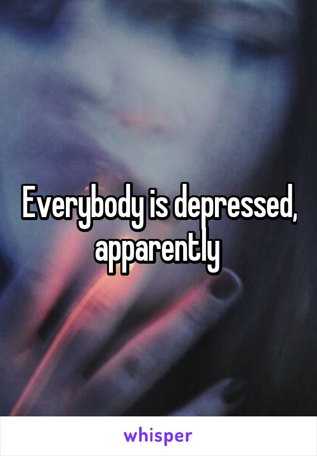 Everybody is depressed, apparently 