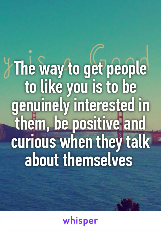 The way to get people to like you is to be genuinely interested in them, be positive and curious when they talk about themselves 