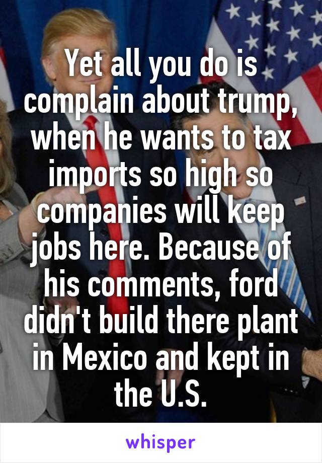Yet all you do is complain about trump, when he wants to tax imports so high so companies will keep jobs here. Because of his comments, ford didn't build there plant in Mexico and kept in the U.S.