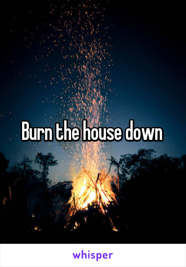 Burn the house down 