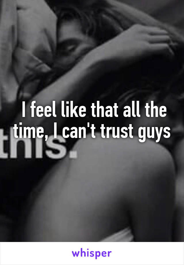  I feel like that all the time, I can't trust guys 