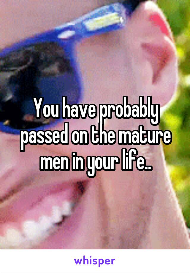 You have probably passed on the mature men in your life..