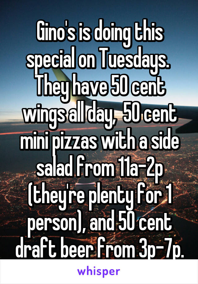 Gino's is doing this special on Tuesdays.  They have 50 cent wings all day,  50 cent mini pizzas with a side salad from 11a-2p (they're plenty for 1 person), and 50 cent draft beer from 3p-7p.