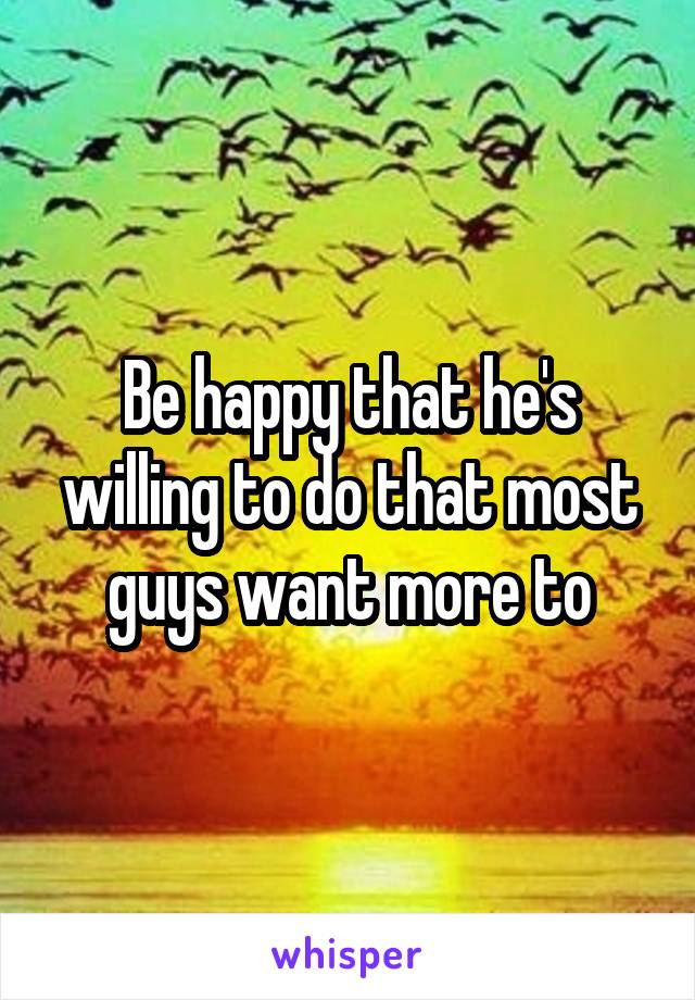 Be happy that he's willing to do that most guys want more to