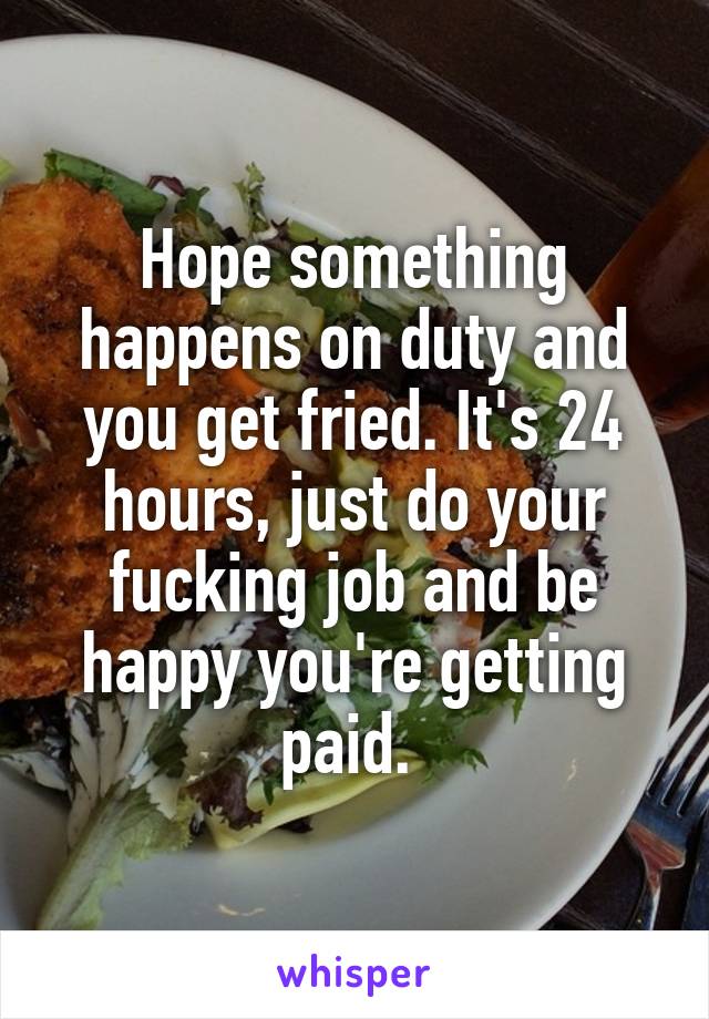 Hope something happens on duty and you get fried. It's 24 hours, just do your fucking job and be happy you're getting paid. 
