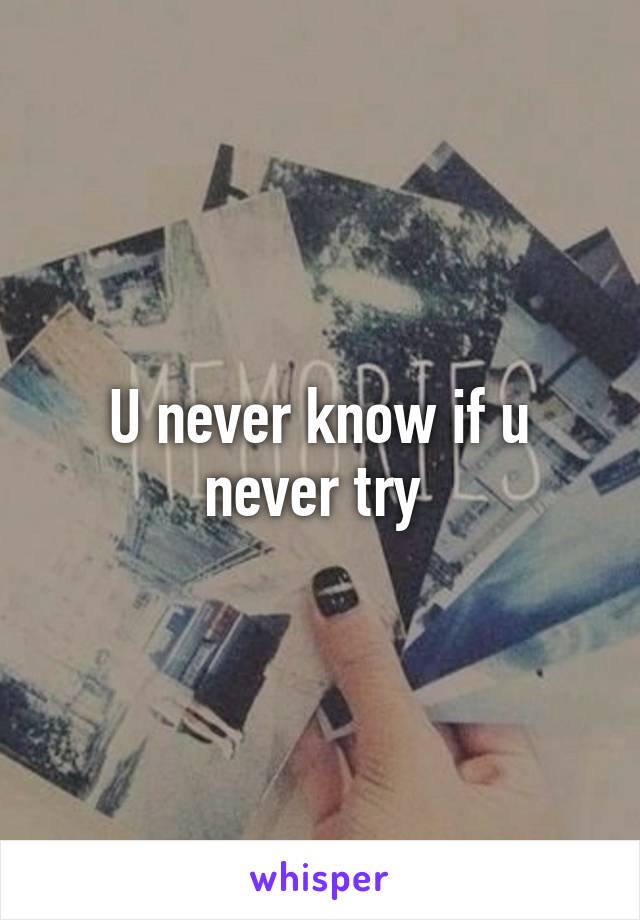 U never know if u never try 