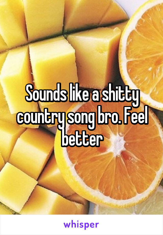 Sounds like a shitty country song bro. Feel better