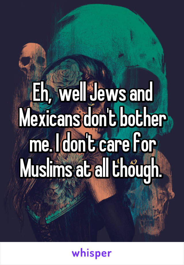 Eh,  well Jews and Mexicans don't bother me. I don't care for Muslims at all though. 