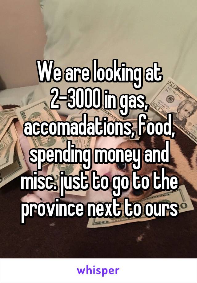 We are looking at 2-3000 in gas, accomadations, food, spending money and misc. just to go to the province next to ours