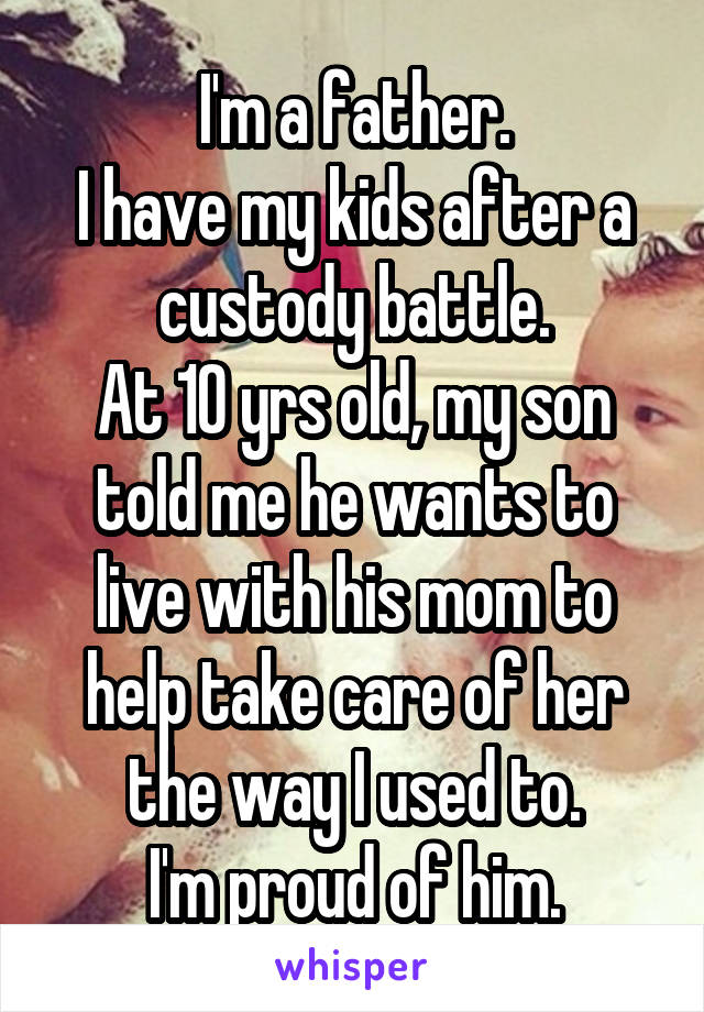 I'm a father.
I have my kids after a custody battle.
At 10 yrs old, my son told me he wants to live with his mom to help take care of her the way I used to.
I'm proud of him.