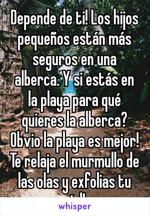 Depende de ti! Los hijos pequeños están más seguros en una alberca. Y si estás en la playa para qué quieres la alberca? Obvio la playa es mejor! Te relaja el murmullo de las olas y exfolias tu piel!