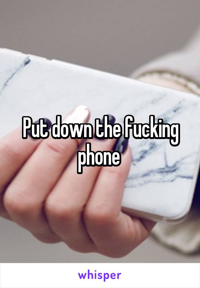 Put down the fucking phone 