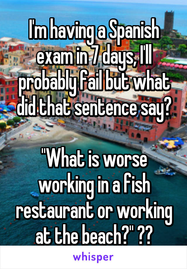 I'm having a Spanish exam in 7 days, I'll probably fail but what did that sentence say?

"What is worse working in a fish restaurant or working at the beach?" ??