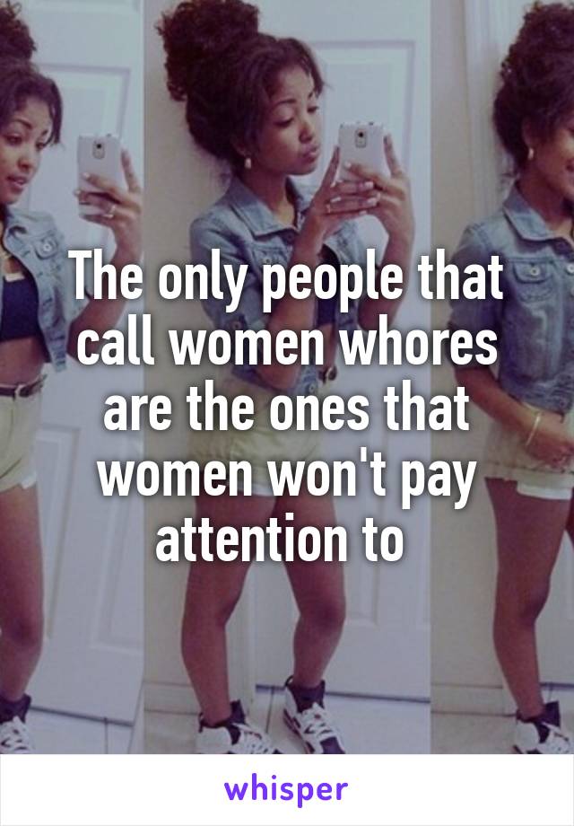 The only people that call women whores are the ones that women won't pay attention to 