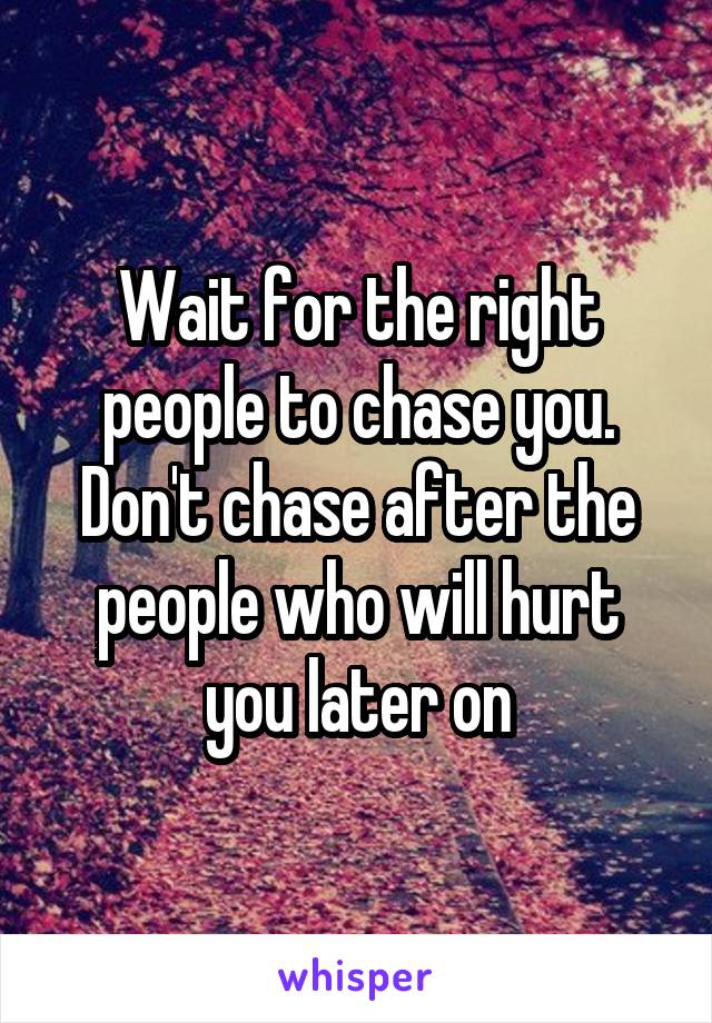 Wait for the right people to chase you. Don't chase after the people who will hurt you later on
