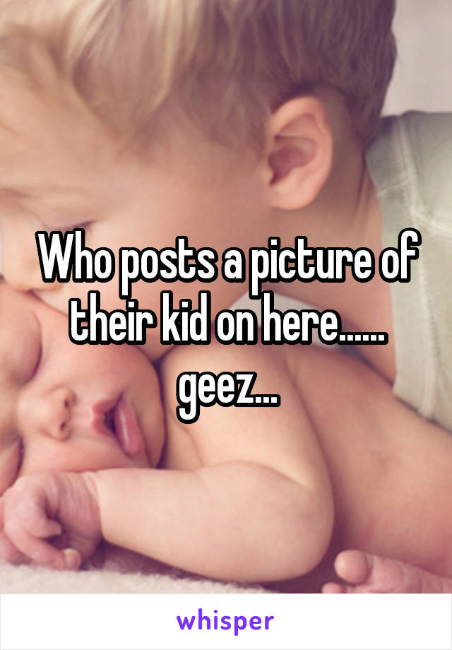 Who posts a picture of their kid on here...... geez...