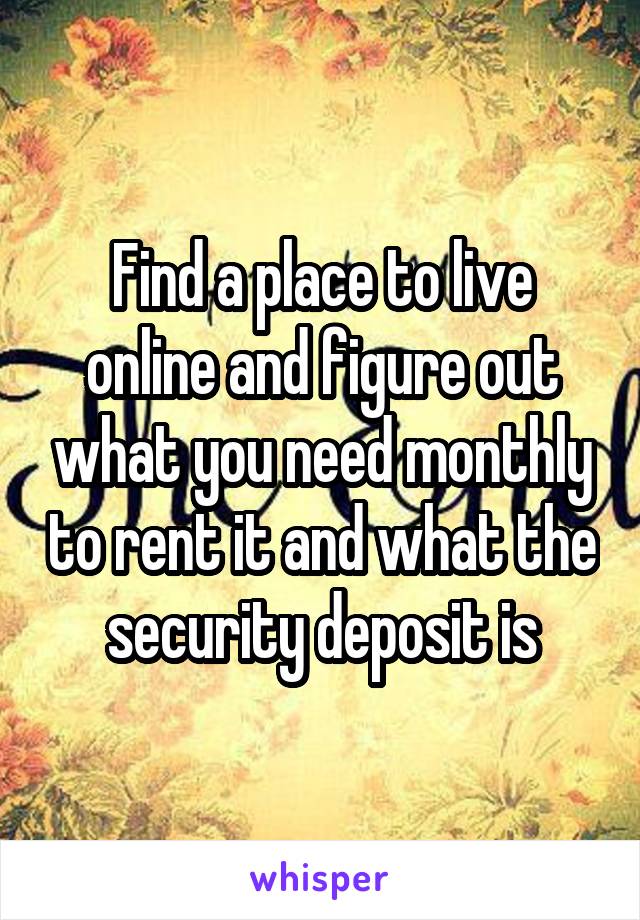 Find a place to live online and figure out what you need monthly to rent it and what the security deposit is