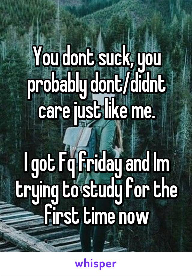 You dont suck, you probably dont/didnt care just like me.

I got Fq friday and Im trying to study for the first time now