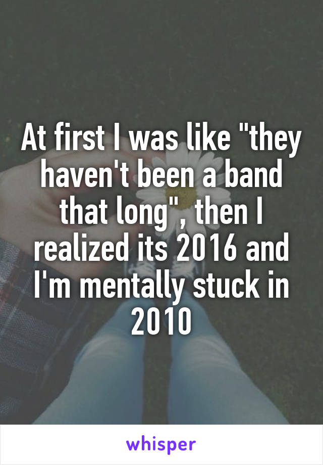 At first I was like "they haven't been a band that long", then I realized its 2016 and I'm mentally stuck in 2010