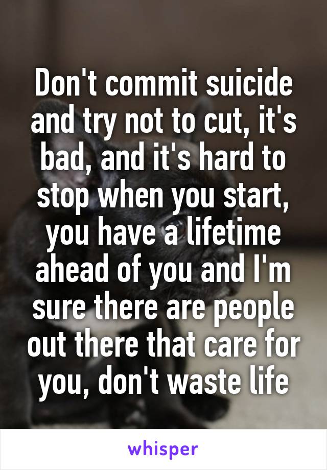 Don't commit suicide and try not to cut, it's bad, and it's hard to stop when you start, you have a lifetime ahead of you and I'm sure there are people out there that care for you, don't waste life