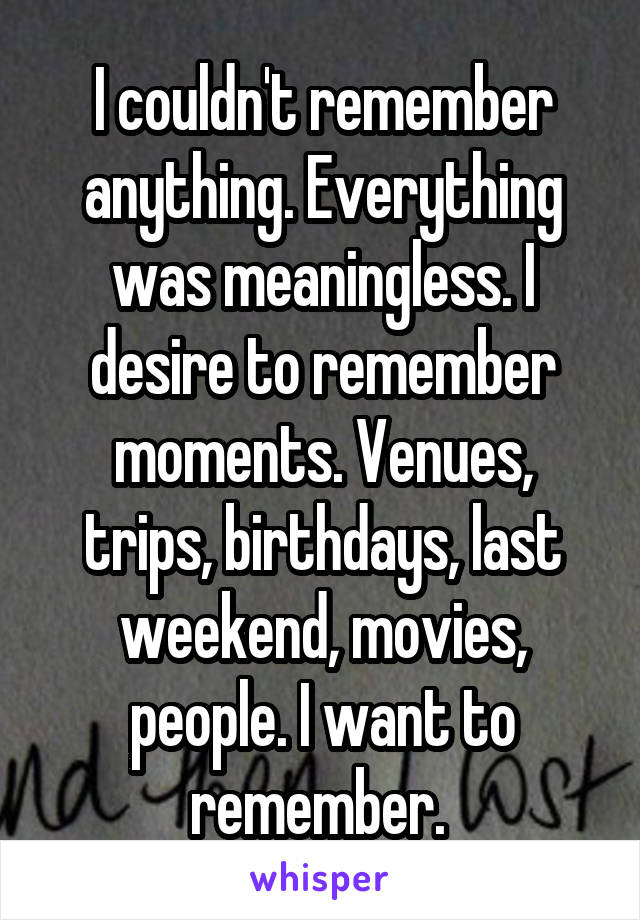 I couldn't remember anything. Everything was meaningless. I desire to remember moments. Venues, trips, birthdays, last weekend, movies, people. I want to remember. 