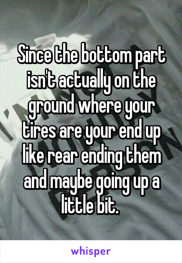 Since the bottom part isn't actually on the ground where your tires are your end up like rear ending them and maybe going up a little bit. 