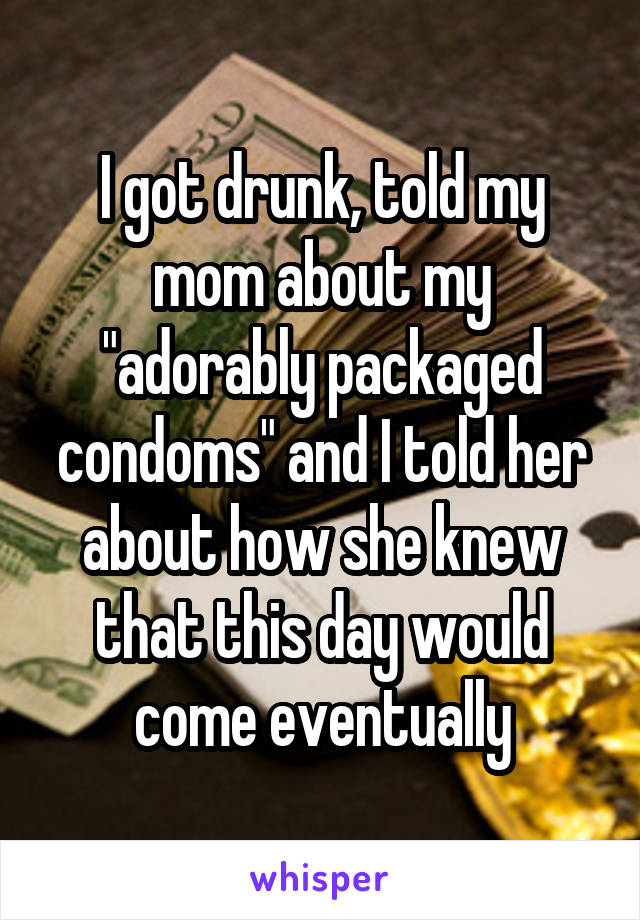 I got drunk, told my mom about my "adorably packaged condoms" and I told her about how she knew that this day would come eventually