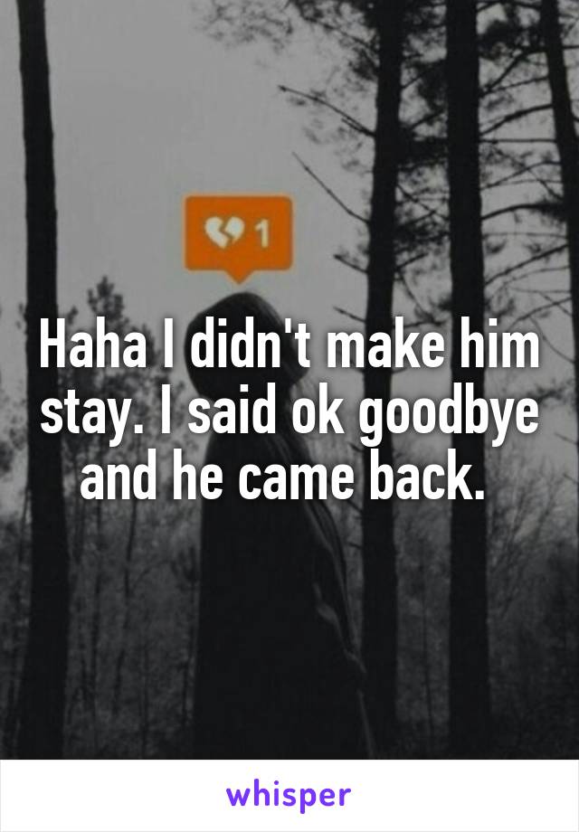 Haha I didn't make him stay. I said ok goodbye and he came back. 