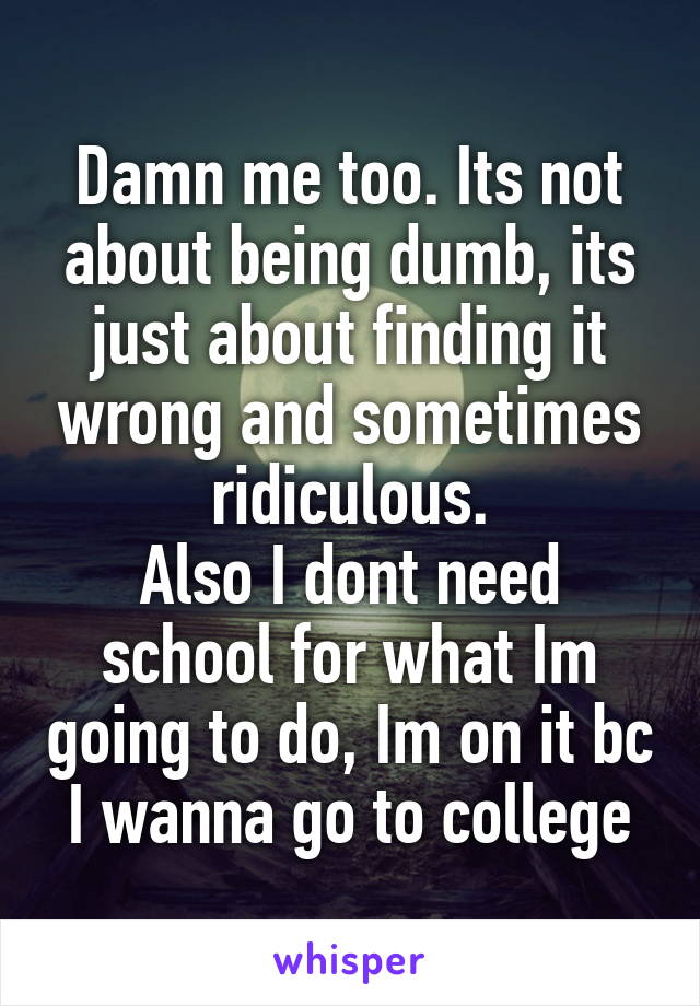 Damn me too. Its not about being dumb, its just about finding it wrong and sometimes ridiculous.
Also I dont need school for what Im going to do, Im on it bc I wanna go to college