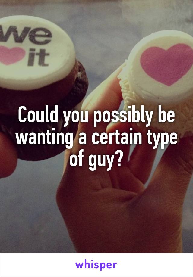 Could you possibly be wanting a certain type of guy?