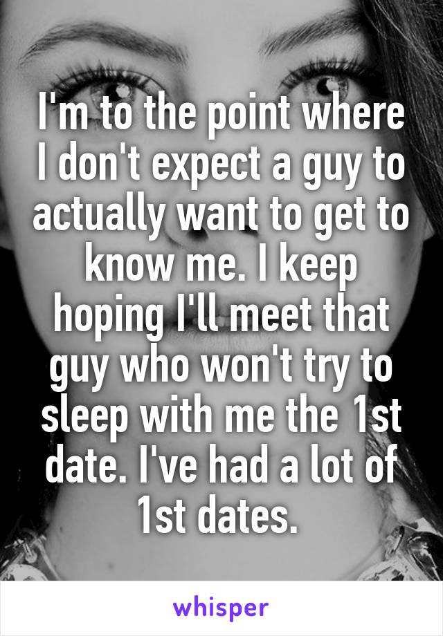I'm to the point where I don't expect a guy to actually want to get to know me. I keep hoping I'll meet that guy who won't try to sleep with me the 1st date. I've had a lot of 1st dates. 
