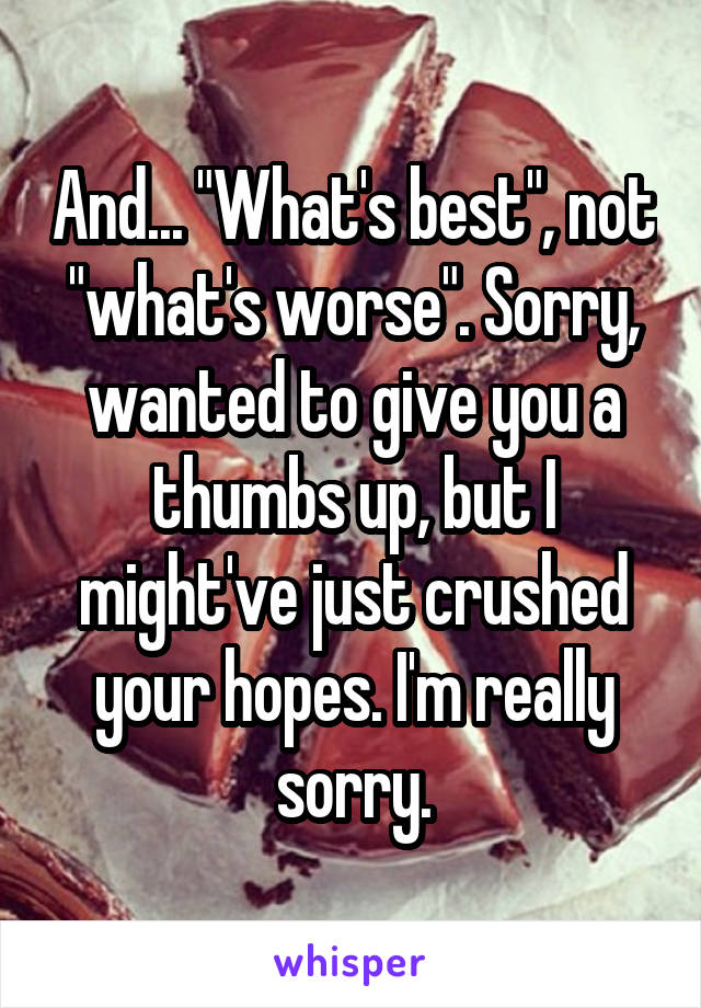 And... "What's best", not "what's worse". Sorry, wanted to give you a thumbs up, but I might've just crushed your hopes. I'm really sorry.