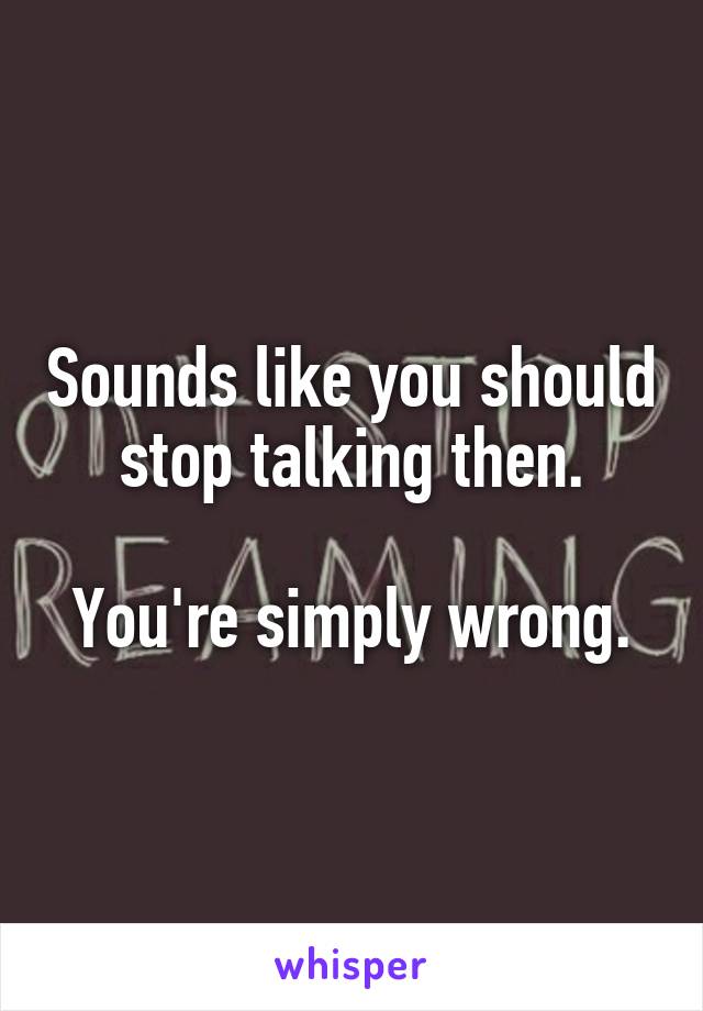 Sounds like you should stop talking then.

You're simply wrong.