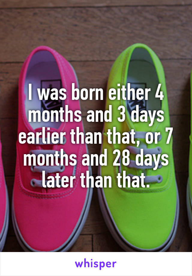 I was born either 4 months and 3 days earlier than that, or 7 months and 28 days later than that.