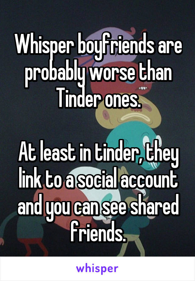 Whisper boyfriends are probably worse than Tinder ones.

At least in tinder, they link to a social account and you can see shared friends.