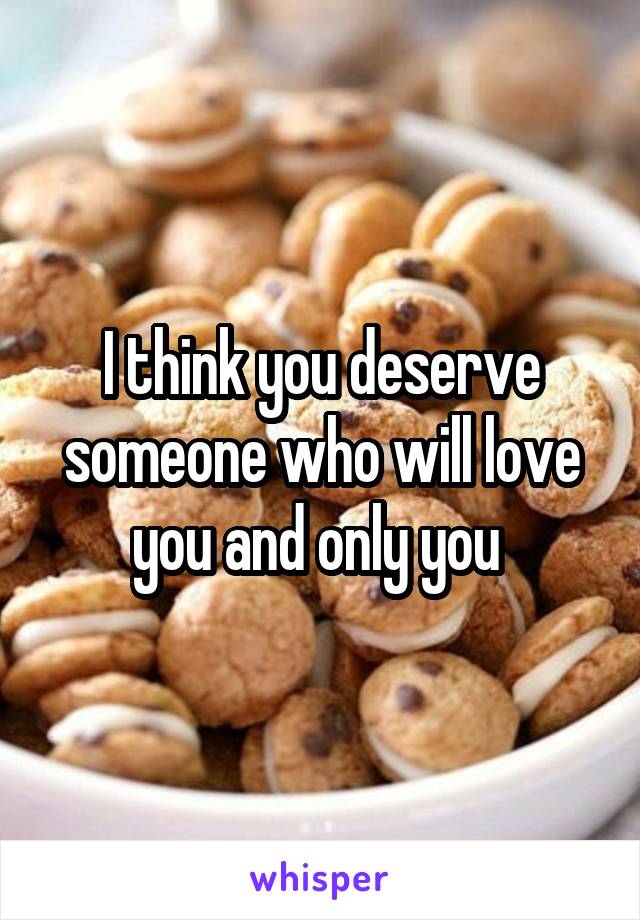 I think you deserve someone who will love you and only you 