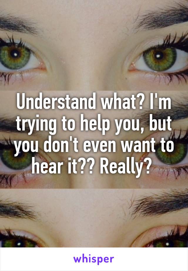 Understand what? I'm trying to help you, but you don't even want to hear it?? Really? 