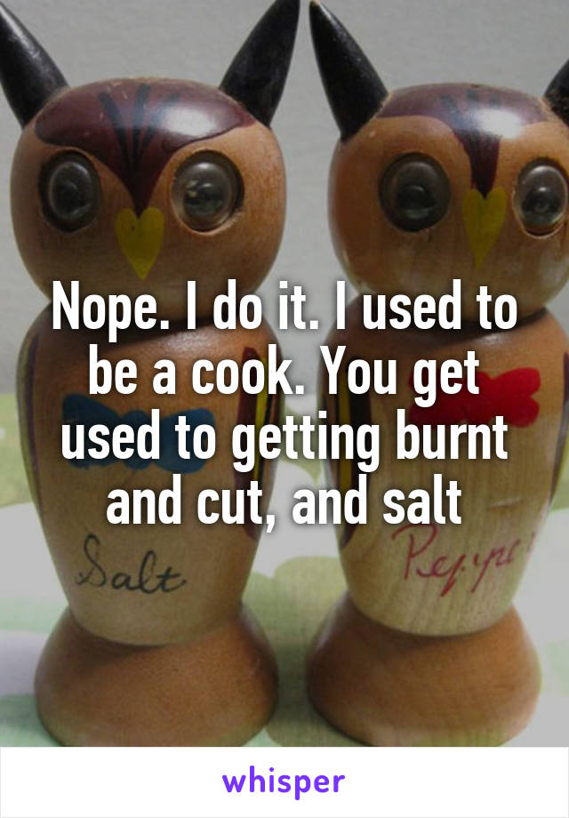 Nope. I do it. I used to be a cook. You get used to getting burnt and cut, and salt