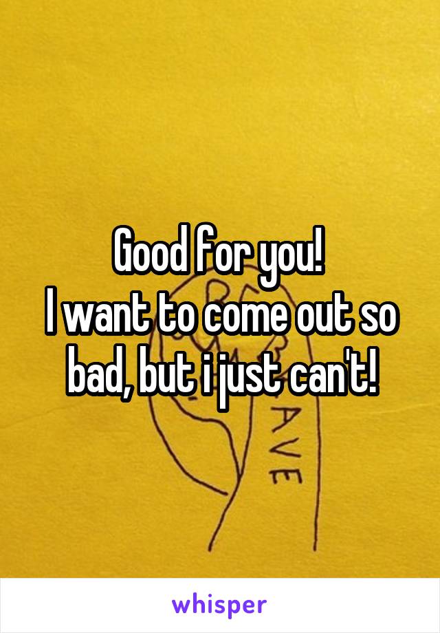 Good for you! 
I want to come out so bad, but i just can't!