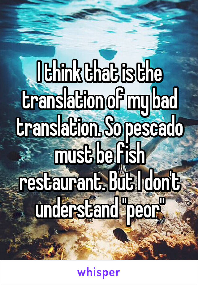 I think that is the translation of my bad translation. So pescado must be fish restaurant. But I don't understand "peor"