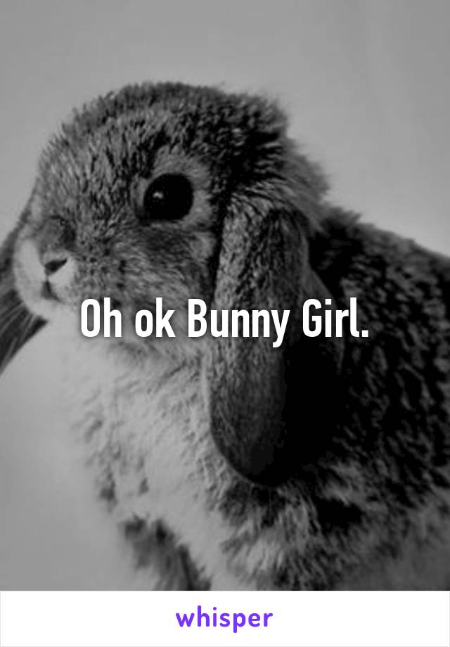Oh ok Bunny Girl.