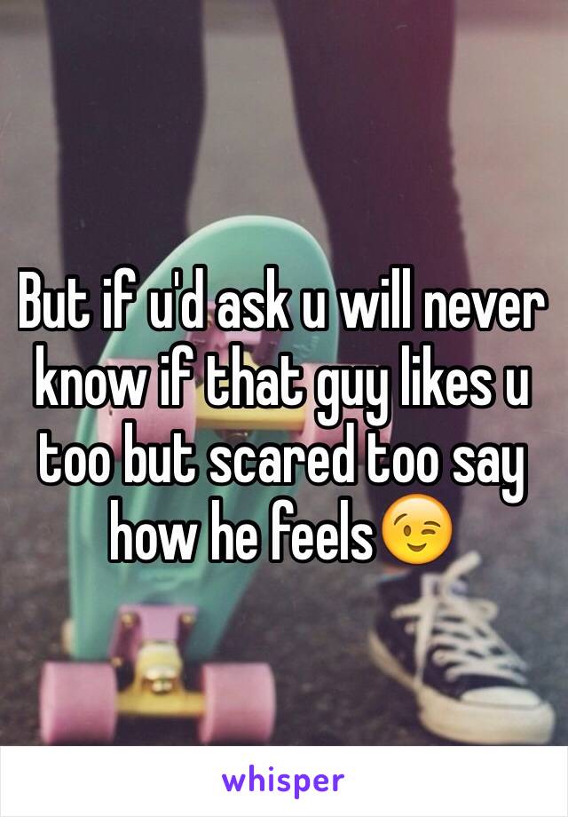 But if u'd ask u will never know if that guy likes u too but scared too say how he feels😉