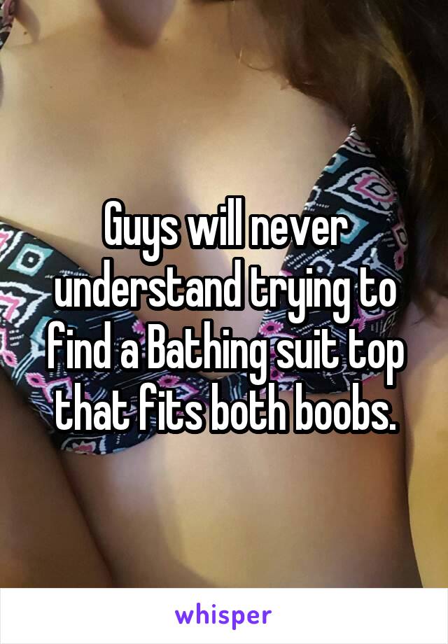 Guys will never understand trying to find a Bathing suit top that fits both boobs.