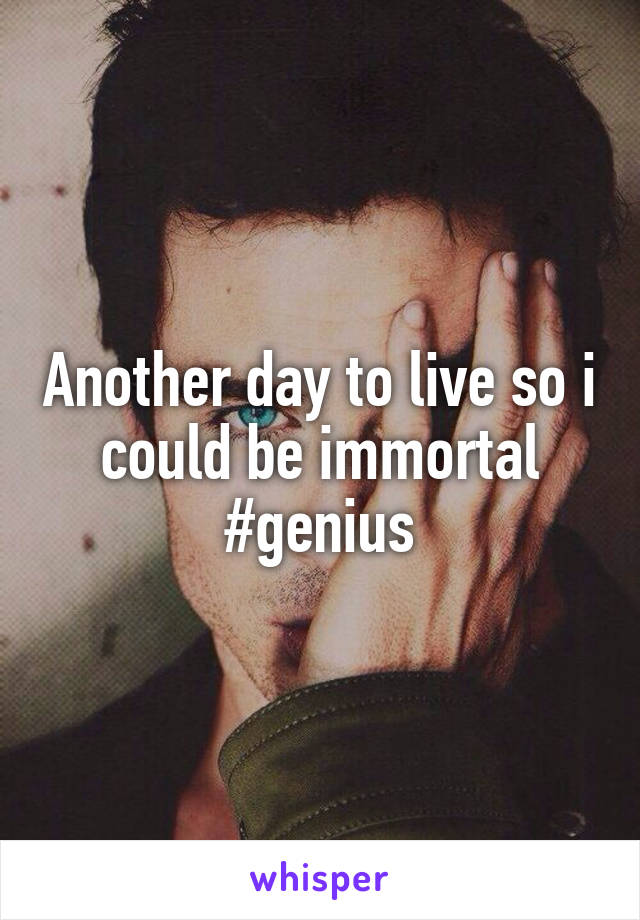 Another day to live so i could be immortal #genius