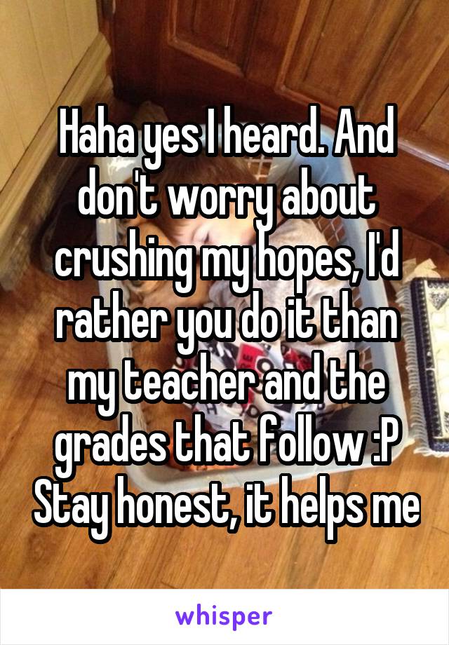 Haha yes I heard. And don't worry about crushing my hopes, I'd rather you do it than my teacher and the grades that follow :P Stay honest, it helps me