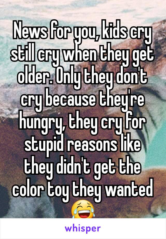 News for you, kids cry still cry when they get older. Only they don't cry because they're hungry, they cry for stupid reasons like they didn't get the color toy they wanted 😂