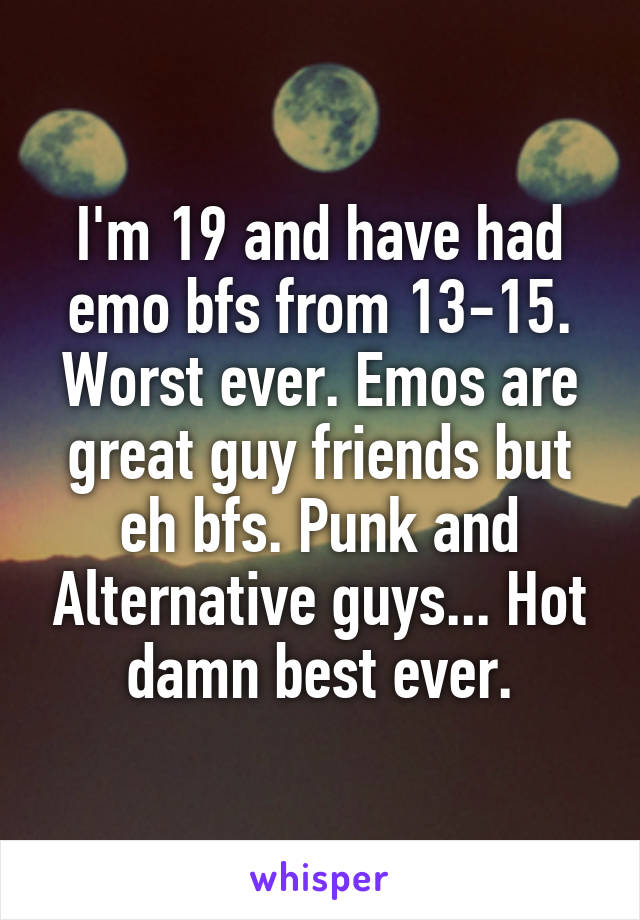 I'm 19 and have had emo bfs from 13-15. Worst ever. Emos are great guy friends but eh bfs. Punk and Alternative guys... Hot damn best ever.