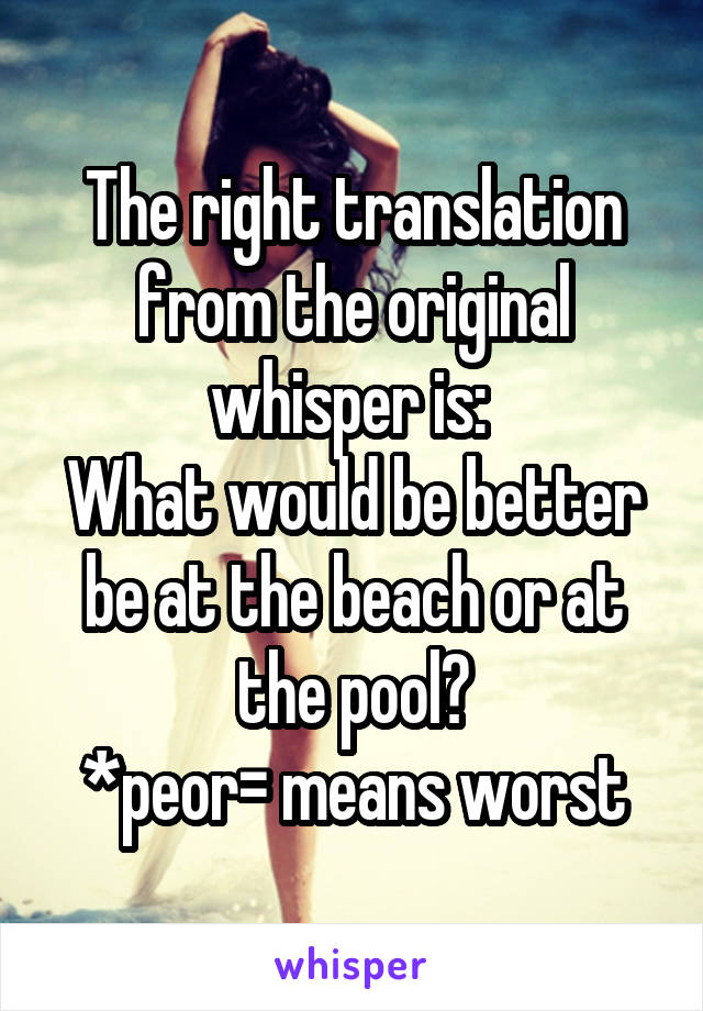 The right translation from the original whisper is: 
What would be better be at the beach or at the pool?
*peor= means worst