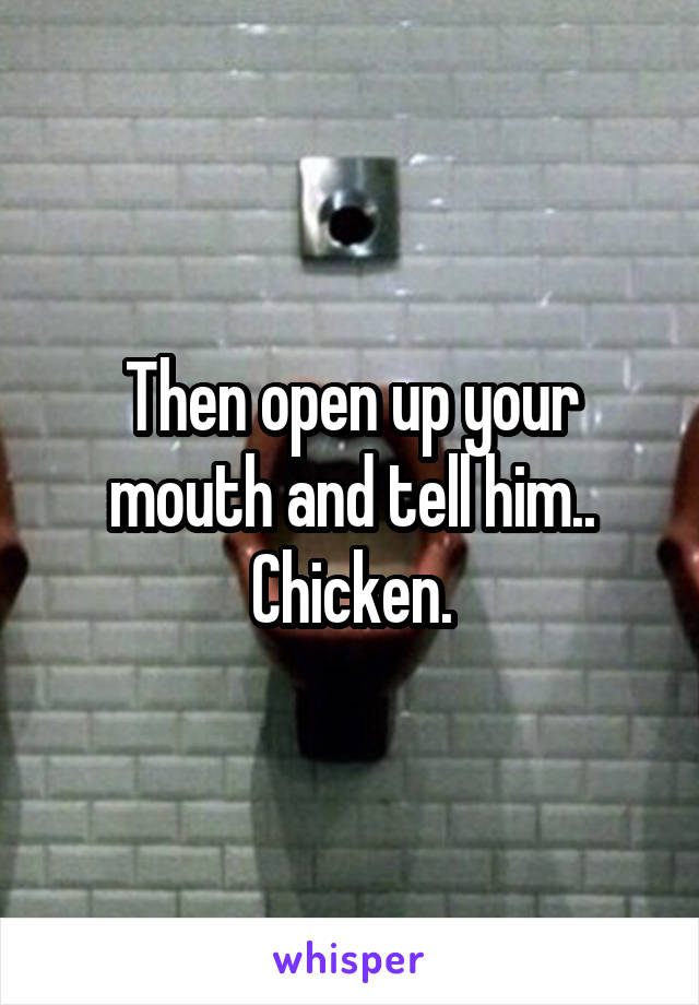 Then open up your mouth and tell him.. Chicken.