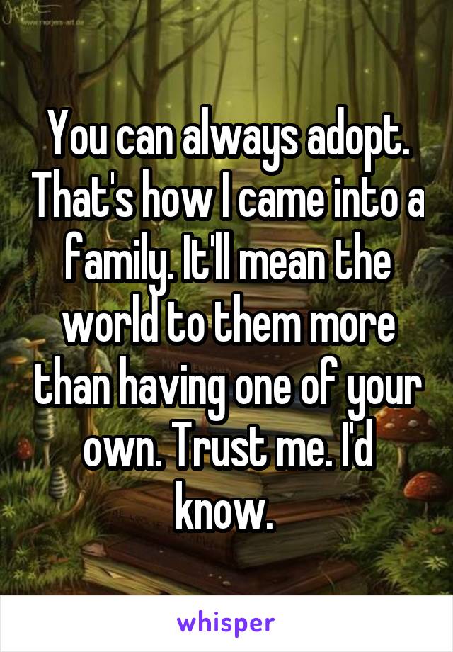 You can always adopt. That's how I came into a family. It'll mean the world to them more than having one of your own. Trust me. I'd know. 